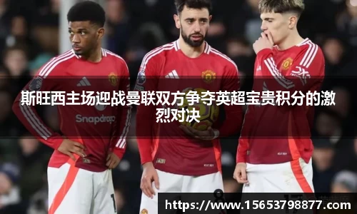 斯旺西主场迎战曼联双方争夺英超宝贵积分的激烈对决