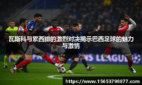瓦斯科与累西腓的激烈对决揭示巴西足球的魅力与激情